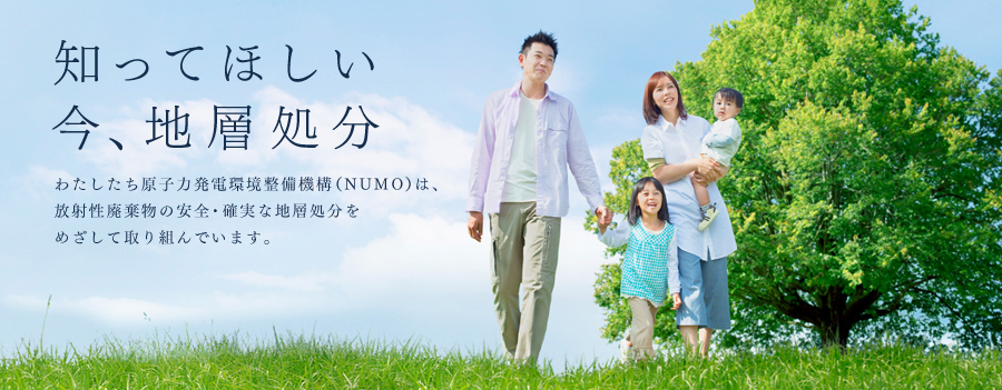 知ってほしい 今、地層処分 わたしたち原子力発電環境整備機構(NUMO)は、放射性廃棄物の安全・確実な地層処分をめざして取り組んでいます。