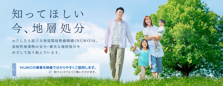知ってほしい 今、地層処分 わたしたち原子力発電環境整備機構（NUMO）は、放射性廃棄物の安全・確実な地層処分をめざして取り組んでいます。