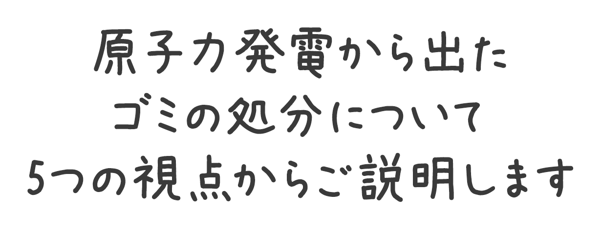 原子力発電から出たゴミの処分について5つの視点からご説明します