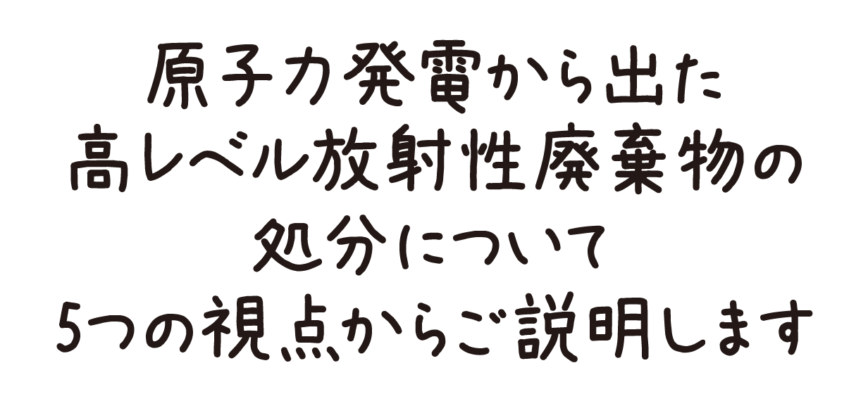原子力発電から出た高レベル放射性廃棄物の処分について5つの視点からご説明します