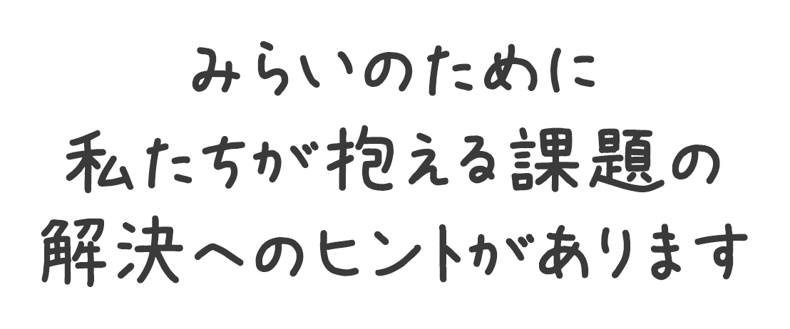 みらいのために私たちが抱える課題の解決へのヒントがあります