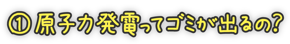 ①原子力発電ってゴミが出るの？