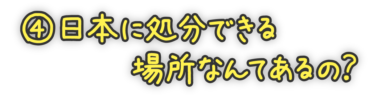 ④日本に処分できる場所なんてあるの？