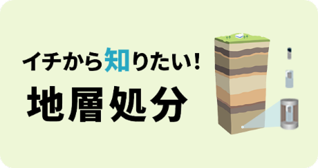 イチから知りたい！ 地層処分