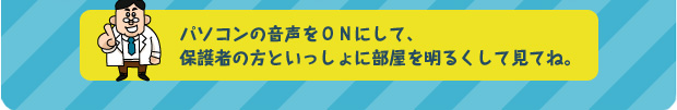 パソコンの音声をONにして、保護者の方といっしょに部屋を明るくして見てね。