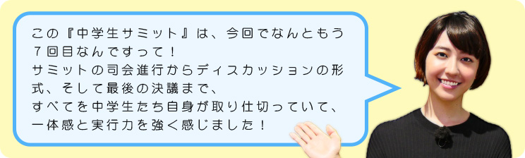 この『中学生サミット』は、今回でなんともう7回目なんですって!サミットの司会進行からディスカッションの形式、そして最後の決議まで、すべてを中学生たち自身が取り仕切っていて、一体感と実行力を強く感じました!
