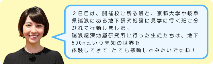 ２日目は、開催校に残る班と、京都大学や岐阜県瑞浪にある地下研究施設に見学に行く班に分かれて行動しました。瑞浪超深地層研究所に行った生徒たちは、地下500mという未知の世界を体験してきて とても感動したみたいですね！