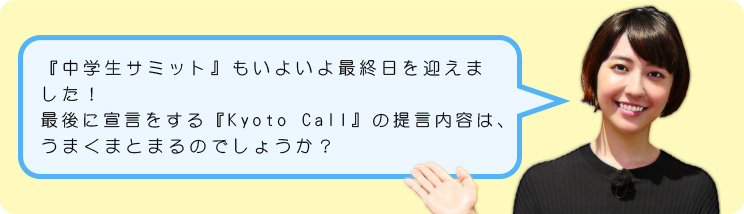 『中学生サミット』もいよいよ最終日を迎えました！最後に宣言をする『Kyoto Call』の提言内容は、うまくまとまるのでしょうか？
