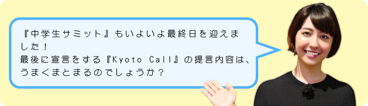 『中学生サミット』もいよいよ最終日を迎えました!最後に宣言をする『Kyoto Call』の提言内容は、うまくまとまるのでしょうか?