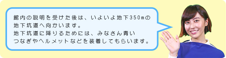 館内の展示の説明を受けた後は、いよいよ地下350mの地下坑道へ向かいます。地下坑道に降りるためには、みなさん青いつなぎやヘルメットを装着してもらいます。それではさっそく、見学の様子を見ていきましょう。