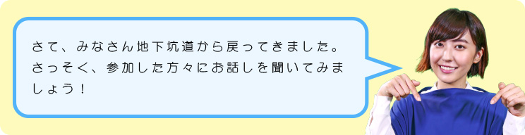 さて、みなさん地下坑道から戻ってきました。さっそく、参加した方々にお話しを聞いてみましょう！