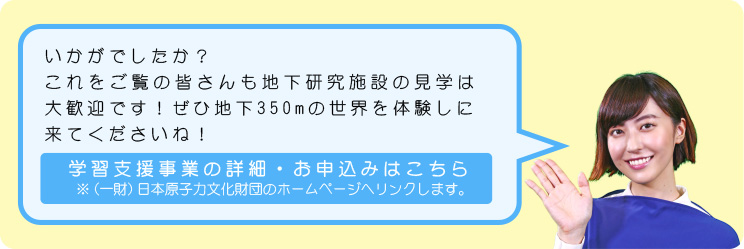 いかがでしたか？これをご覧の皆さんも地下研究施設の見学は大歓迎です！ぜひ地下350mの世界を体験しに来てくださいね！