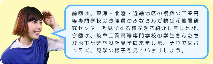 前回は、東海・北陸・近畿地区の複数の工業高等専門学校の教職員のみなさんが幌延深地層研究センターを見学する様子をご紹介しましたが、今回は、岐阜工業高等専門学校の学生さんたちが地下施設を見学に来ました。それではさっそく、見学の様子を見ていきましょう。