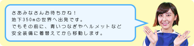 さあみなさんお待ちかね！地下350mの世界へ出発です。でもその前に、青いつなぎやヘルメットなど安全装備に着替えてから移動します。それではさっそく、見学の様子を見ていきましょう。