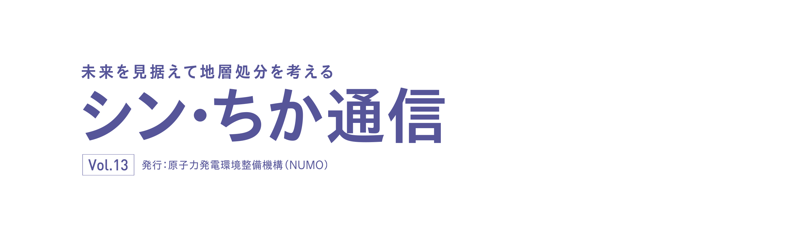 未来を見据えて地層処分を考える シン・ちか通信 Vol.13 発行：原子力発電環境整備機構（NUMO）