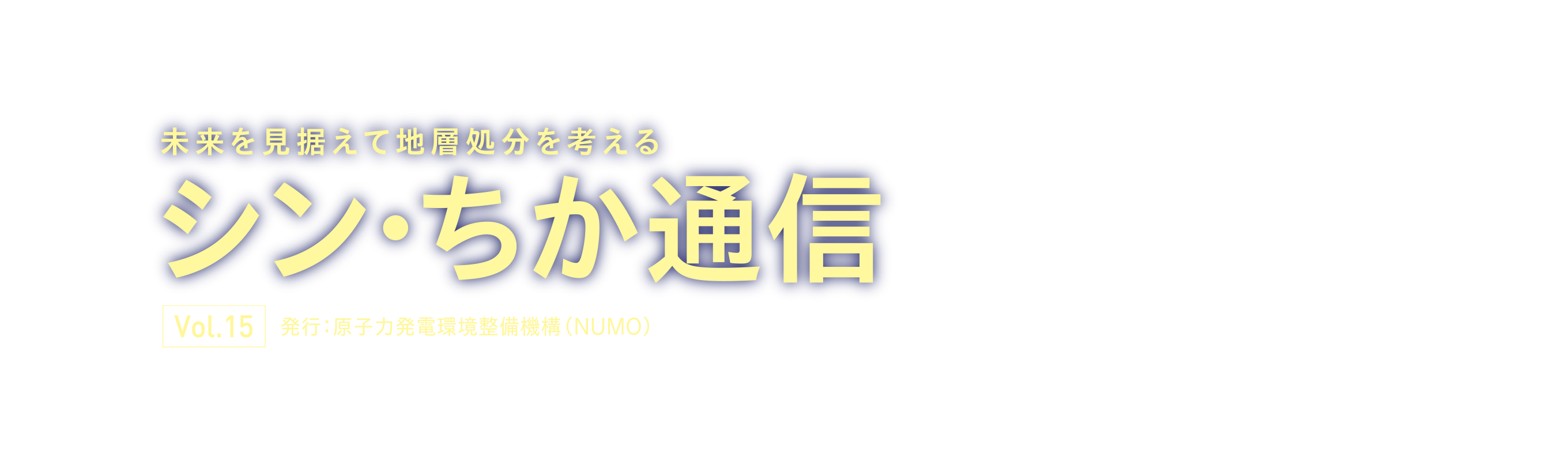 未来を見据えて地層処分を考える シン・ちか通信 Vol.15 発行：原子力発電環境整備機構（NUMO）