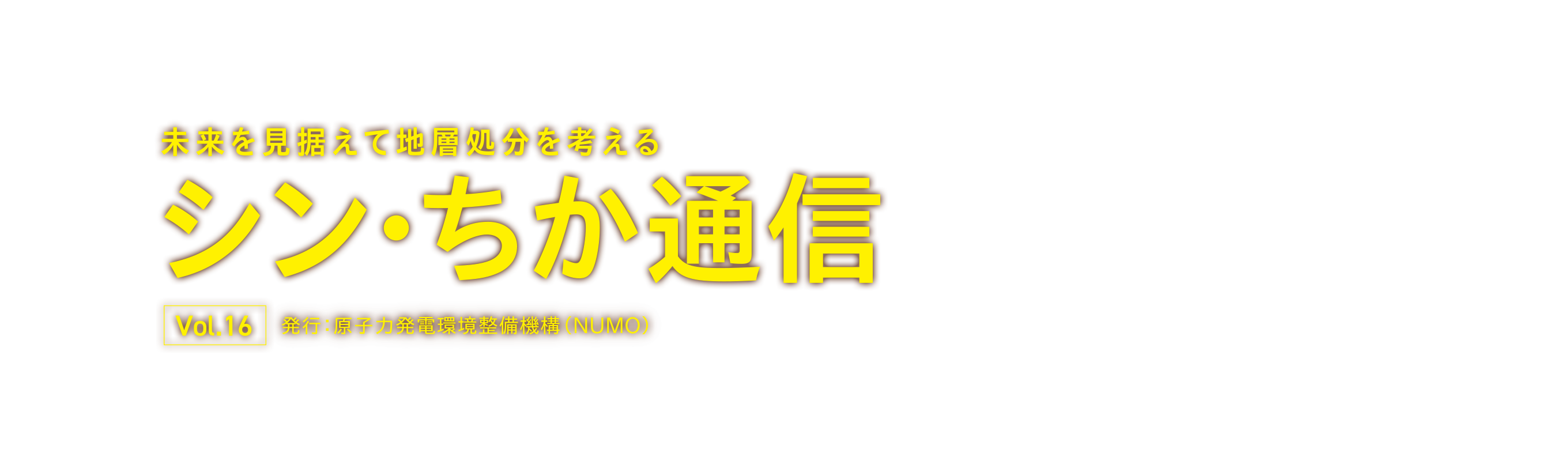 未来を見据えて地層処分を考える シン・ちか通信 Vol.16 発行：原子力発電環境整備機構（NUMO）