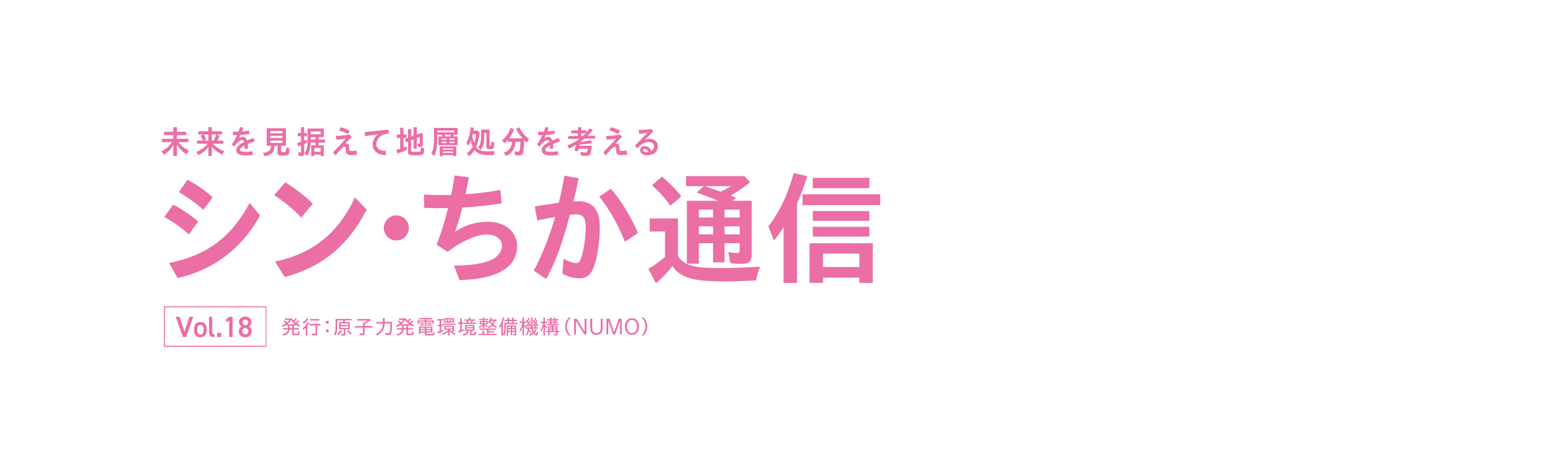 未来を見据えて地層処分を考える シン・ちか通信 vol.18 発行：原子力発電環境整備機構（NUMO）