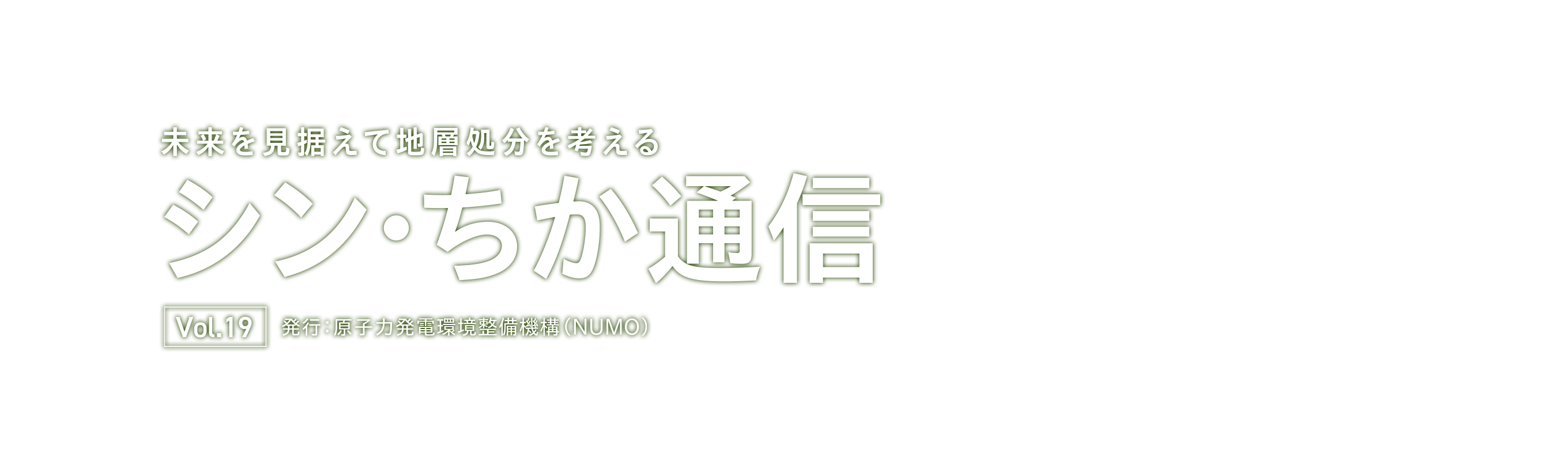 未来を見据えて地層処分を考える シン・ちか通信 vol.19 発行：原子力発電環境整備機構（NUMO）