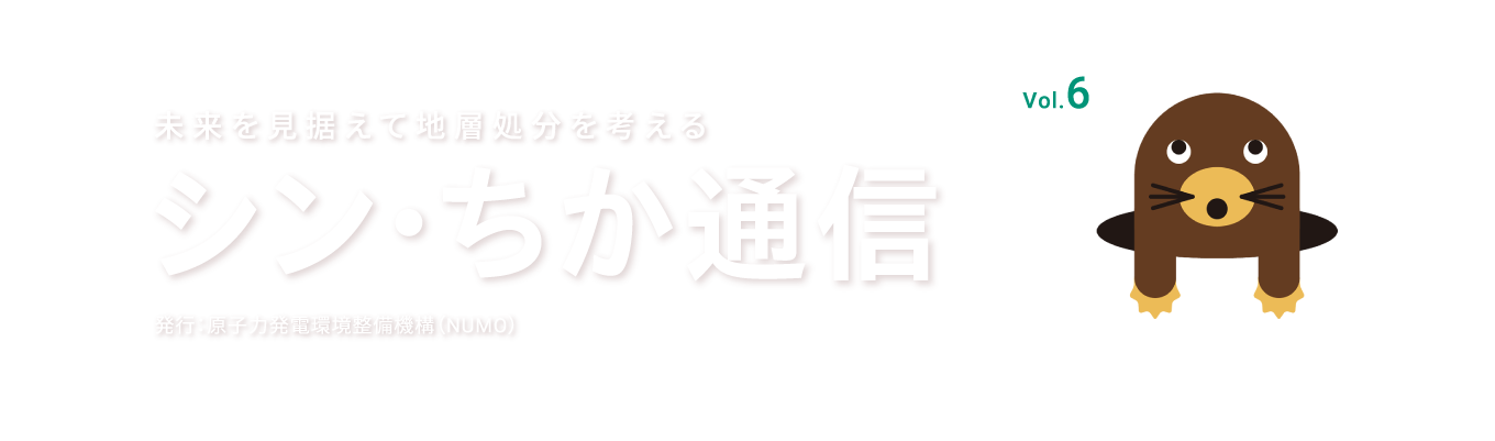 未来を見据えて地層処分を考える シン・ちか通信 vol.6 発行：原子力発電環境整備機構（NUMO）