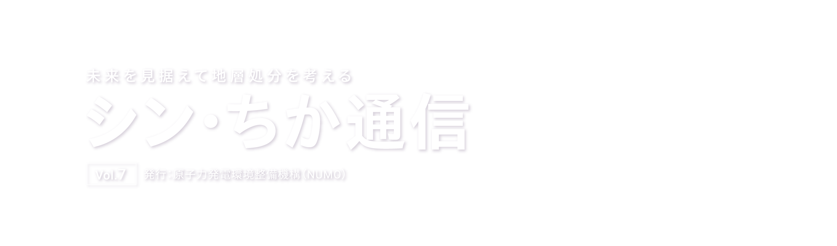 未来を見据えて地層処分を考える シン・ちか通信 Vol.7 発行：原子力発電環境整備機構（NUMO）