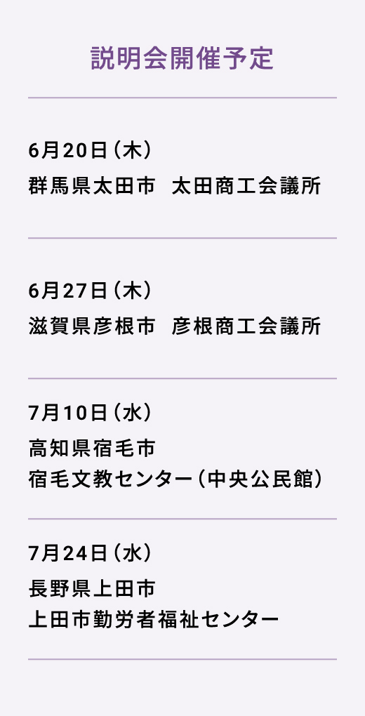 説明会開催予定 6月20日（木） 群馬県太田市  太田商工会議所 6月27日（木） 滋賀県彦根市  彦根商工会議所 7月10日（水） 高知県宿毛市  宿毛文教センター（中央公民館） 7月24日（水） 長野県上田市  上田市勤労者福祉センター